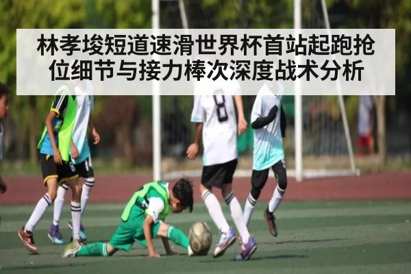 林孝埈短道速滑世界杯首站起跑抢位细节与接力棒次深度战术分析