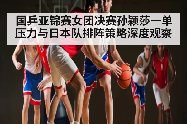 国乒亚锦赛女团决赛孙颖莎一单压力与日本队排阵策略深度观察